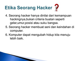 4. Seorang hacker hanya dinilai dari kemampuan
hackingnya,bukan criteria buatan seperti
gelar,umur,posisi atau suku bangsa.
5. Seorang hacker membuat seni dan keindahan di
computer.
6. Komputer dapat mengubah hidup kita menuju
lebih baik.
 