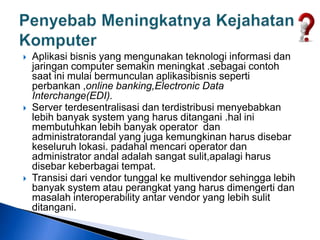  Aplikasi bisnis yang mengunakan teknologi informasi dan
jaringan computer semakin meningkat .sebagai contoh
saat ini mulai bermunculan aplikasibisnis seperti
perbankan ,online banking,Electronic Data
Interchange(EDI).
 Server terdesentralisasi dan terdistribusi menyebabkan
lebih banyak system yang harus ditangani .hal ini
membutuhkan lebih banyak operator dan
administratorandal yang juga kemungkinan harus disebar
keseluruh lokasi. padahal mencari operator dan
administrator andal adalah sangat sulit,apalagi harus
disebar keberbagai tempat.
 Transisi dari vendor tunggal ke multivendor sehingga lebih
banyak system atau perangkat yang harus dimengerti dan
masalah interoperability antar vendor yang lebih sulit
ditangani.
 