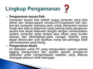  Pengamanan secara fisik
Computer secara fisik adalah wujud computer yang bisa
dilihat dan diraba,seperti monitor,CPU,keyboard dan lain-
lain.jika computer memang perlu untuk diamankan karena
fungsi dan data di dalamnya yang penting,maka pengaman
secara fisik dapat dilakukan dengan dengan menempatkan
system computer pada tempat atau lokasi yang mudah
diawasi dan dikendalikan,pada ruangan tertentu yang
dapat dikunci,dan sulit dijankau orang lain,sehingga tidak
ada komponen yang hilang.
 Pengamanan Akses
Ini dilakukan untuk PC yang mengunakan system operasi
lagging (penguncian) dan system operasi jaringan.ini
dilakukan untuk mengantisipasi kejadian yang sifatnya
disengaja ataupun tidak disengaja.
 