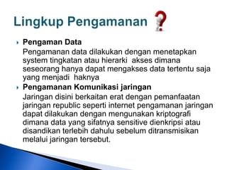  Pengaman Data
Pengamanan data dilakukan dengan menetapkan
system tingkatan atau hierarki akses dimana
seseorang hanya dapat mengakses data tertentu saja
yang menjadi haknya
 Pengamanan Komunikasi jaringan
Jaringan disini berkaitan erat dengan pemanfaatan
jaringan republic seperti internet pengamanan jaringan
dapat dilakukan dengan mengunakan kriptografi
dimana data yang sifatnya sensitive dienkripsi atau
disandikan terlebih dahulu sebelum ditransmisikan
melalui jaringan tersebut.
 