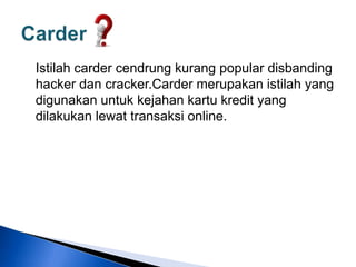Istilah carder cendrung kurang popular disbanding
hacker dan cracker.Carder merupakan istilah yang
digunakan untuk kejahan kartu kredit yang
dilakukan lewat transaksi online.
 
