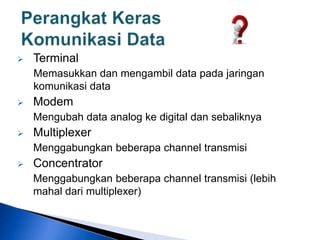  Terminal
Memasukkan dan mengambil data pada jaringan
komunikasi data
 Modem
Mengubah data analog ke digital dan sebaliknya
 Multiplexer
Menggabungkan beberapa channel transmisi
 Concentrator
Menggabungkan beberapa channel transmisi (lebih
mahal dari multiplexer)
 