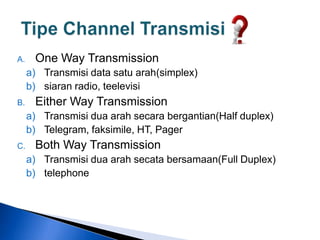 A. One Way Transmission
a) Transmisi data satu arah(simplex)
b) siaran radio, teelevisi
B. Either Way Transmission
a) Transmisi dua arah secara bergantian(Half duplex)
b) Telegram, faksimile, HT, Pager
C. Both Way Transmission
a) Transmisi dua arah secata bersamaan(Full Duplex)
b) telephone
 