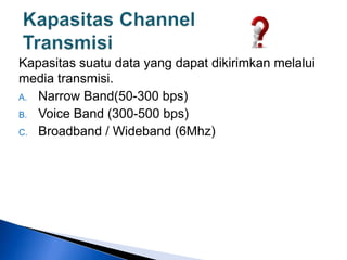 Kapasitas suatu data yang dapat dikirimkan melalui
media transmisi.
A. Narrow Band(50-300 bps)
B. Voice Band (300-500 bps)
C. Broadband / Wideband (6Mhz)
 