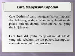  Cara Deduktif yaitu menggambarkan laporan
dari belakang ke depan atau menyelesaikan ide
pokok terlebih dahulu sebelum hal-hal yang
rinci dijelaskan.
 Cara Induktif yaitu menjelaskan fakta-fakta
yang ada sebelum ide-ide pokok, kesimpulan
atau rekomendasi dikemukakan.
 
