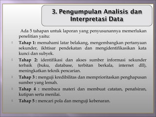 Ada 5 tahapan untuk laporan yang penyusunannya memerlukan
penelitian yaitu:
 Tahap 1: memahami latar belakang, mengembangkan pertanyaan
sekunder, ikhtisar pendekatan dan mengidentifikasikan kata
kunci dan subyek.
 Tahap 2: identifikasi dan akses sumber informasi sekunder
terbaik (buku, database, terbitan berkala, internet dll),
meningkatkan teknik pencarian.
 Tahap 3 : menguji kredibilitas dan memprioritaskan penghapusan
sumber yang lemah.
 Tahap 4 : membaca materi dan membuat catatan, penafsiran,
kutipan serta menilai.
 Tahap 5 : mencari pola dan menguji kebenaran.
 
