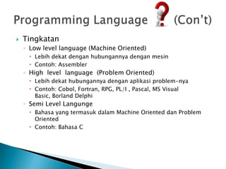    Tingkatan
    ◦ Low level language (Machine Oriented)
      Lebih dekat dengan hubungannya dengan mesin
      Contoh: Assembler
    ◦ High level language (Problem Oriented)
      Lebih dekat hubungannya dengan aplikasi problem-nya
      Contoh: Cobol, Fortran, RPG, PL/I , Pascal, MS Visual
       Basic, Borland Delphi
    ◦ Semi Level Langunge
      Bahasa yang termasuk dalam Machine Oriented dan Problem
       Oriented
      Contoh: Bahasa C
 