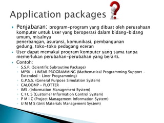    Penjabaran:   program-program yang dibuat oleh perusahaan
    komputer untuk User yang beroperasi dalam bidang-bidang
    umum, misalnya
    penerbangan, asuransi, komunikasi, pembangunan
    gedung, toko-toko pedagang eceran
   User dapat memakai program komputer yang sama tanpa
    memerlukan perubahan-perubahan yang berarti.
   Contoh:
    ◦ S.S.P. (Scientific Subroutine Package)
    ◦ MPSK - LINEAR PROGRAMMING (Mathematical Programming Support -
      Extended - Liner Programming)
    ◦ G.P.S.S. (General Purpose Simulation System)
    ◦ CALOOMP - PLOTTER
    ◦ IMS .(Information Management System)
    ◦ C I C S (Customer Information Control System)
    ◦ P M I C (Project Management Information System)
    ◦ U M M S (Unit Materials Management System)
 