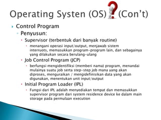    Control Program
    ◦ Penyusun:
      Supervisor (terbentuk dari banyak routine)
        menangani operasi input/output, menjawab sistem
         interruots, memasukkan program-program lain, dan sebagainya
         yang dilakukan secara berulang-ulang
      Job Control Program (JCP)
        berfungsi mengidentifiksi (memberi nama) program, menandai
         mulainya suatu job serta step-step job mana yang akan
         diproses, menguraikan / mengidefinisikan data yang akan
         digunakan, menentukan unit input/output
      Initial Program Loader (IPL)
        Fungsi dari IPL adalah menyediakan tempat dan memasukkan
         supervisor program dari system residence device ke dalam main
         storage pada permulaan execution
 