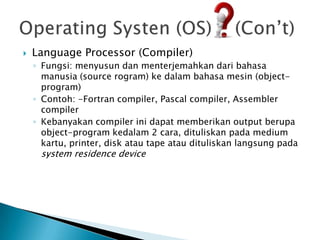    Language Processor (Compiler)
    ◦ Fungsi: menyusun dan menterjemahkan dari bahasa
      manusia (source rogram) ke dalam bahasa mesin (object-
      program)
    ◦ Contoh: -Fortran compiler, Pascal compiler, Assembler
      compiler
    ◦ Kebanyakan compiler ini dapat memberikan output berupa
      object-program kedalam 2 cara, dituliskan pada medium
      kartu, printer, disk atau tape atau dituliskan langsung pada
     system residence device
 