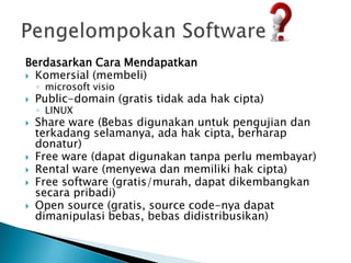 Berdasarkan Cara Mendapatkan
 Komersial (membeli)
    ◦ microsoft visio
   Public-domain (gratis tidak ada hak cipta)
    ◦ LINUX
   Share ware (Bebas digunakan untuk pengujian dan
    terkadang selamanya, ada hak cipta, berharap
    donatur)
   Free ware (dapat digunakan tanpa perlu membayar)
   Rental ware (menyewa dan memiliki hak cipta)
   Free software (gratis/murah, dapat dikembangkan
    secara pribadi)
   Open source (gratis, source code-nya dapat
    dimanipulasi bebas, bebas didistribusikan)
 