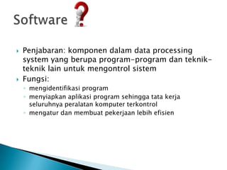    Penjabaran: komponen dalam data processing
    system yang berupa program-program dan teknik-
    teknik lain untuk mengontrol sistem
   Fungsi:
    ◦ mengidentifikasi program
    ◦ menyiapkan aplikasi program sehingga tata kerja
      seluruhnya peralatan komputer terkontrol
    ◦ mengatur dan membuat pekerjaan lebih efisien
 