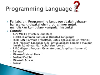    Penjabaran: Programming language adalah bahasa-
    bahasa yang dipakai oleh programmer untuk
    menuliskan kumpulan-kumpulan instruksi
   Contoh:
    ◦   ASSEMBLER (machine oriented)
    ◦   COBOL (Common Bussiness Oriented Language)
    ◦   FORTRAN (Formula Translator, untuk aplikasi ilmiah/teknik)
    ◦   PL/I (Program Language One, untuk aplikasi komersil maupun
        ilmiah, kombinasi dari cobol dan fortran)
    ◦   R.P.G (Report Program Generator, untuk aplikasi komersil)
    ◦   Bahasa C
    ◦   Microsoft Visual Basic
    ◦   Borland Delphi
    ◦   Micosoft Access
    ◦   Pascal
 