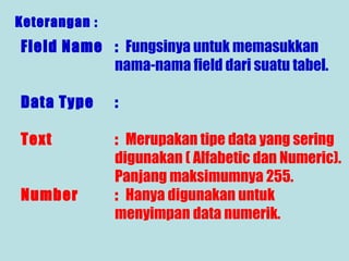 Keterangan :

Field Name : Fungsinya untuk memasukkan
nama-nama field dari suatu tabel.
Data Type

:

Text

: Merupakan tipe data yang sering
digunakan ( Alfabetic dan Numeric).
Panjang maksimumnya 255.
: Hanya digunakan untuk
menyimpan data numerik.

Number

 