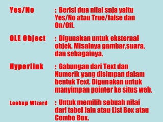 Yes/No

: Berisi dua nilai saja yaitu
Yes/No atau True/false dan
On/Off.

OLE Object

: Digunakan untuk eksternal
objek. Misalnya gambar,suara,
dan sebagainya.

Hyperlink

: Gabungan dari Text dan
Numerik yang disimpan dalam
bentuk Text. Digunakan untuk
manyimpan pointer ke situs web.

Lookup Wizard

: Untuk memilih sebuah nilai
dari tabel lain atau List Box atau
Combo Box.

 