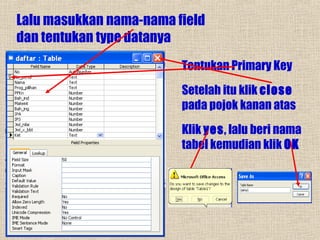 Lalu masukkan nama-nama field
dan tentukan type datanya
Tentukan Primary Key
Setelah itu klik close
pada pojok kanan atas
Klik yes, lalu beri nama
tabel kemudian klik OK

 