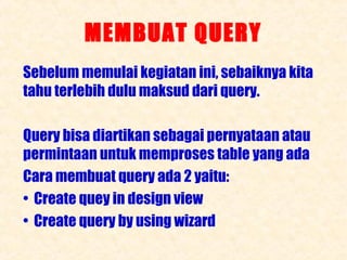 MEMBUAT QUERY
Sebelum memulai kegiatan ini, sebaiknya kita
tahu terlebih dulu maksud dari query.
Query bisa diartikan sebagai pernyataan atau
permintaan untuk memproses table yang ada
Cara membuat query ada 2 yaitu:
• Create quey in design view
• Create query by using wizard

 