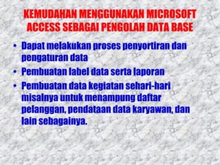 KEMUDAHAN MENGGUNAKAN MICROSOFT
ACCESS SEBAGAI PENGOLAH DATA BASE
• Dapat melakukan proses penyortiran dan
pengaturan data
• Pembuatan label data serta laporan
• Pembuatan data kegiatan sehari-hari
misalnya untuk menampung daftar
pelanggan, pendataan data karyawan, dan
lain sebagainya.

 
