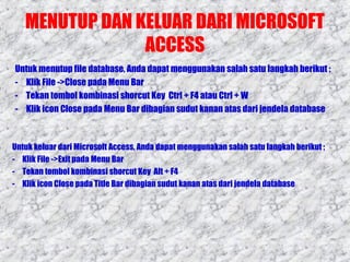 MENUTUP DAN KELUAR DARI MICROSOFT
ACCESS
Untuk menutup file database, Anda dapat menggunakan salah satu langkah berikut ;
- Klik File ->Close pada Menu Bar
- Tekan tombol kombinasi shorcut Key Ctrl + F4 atau Ctrl + W
- Klik icon Close pada Menu Bar dibagian sudut kanan atas dari jendela database

Untuk keluar dari Microsoft Access, Anda dapat menggunakan salah satu langkah berikut ;
- Klik File ->Exit pada Menu Bar
- Tekan tombol kombinasi shorcut Key Alt + F4
- Klik icon Close pada Title Bar dibagian sudut kanan atas dari jendela database

 
