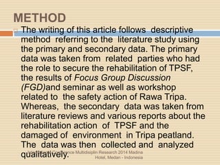 METHOD
 The writing of this article follows descriptive
method referring to the literature study using
the primary and secondary data. The primary
data was taken from related parties who had
the role to secure the rehabilitation of TPSF,
the results of Focus Group Discussion
(FGD)and seminar as well as workshop
related to the safety action of Rawa Tripa.
Whereas, the secondary data was taken from
literature reviews and various reports about the
rehabilitation action of TPSF and the
damaged of environment in Tripa peatland.
The data was then collected and analyzed
qualitatively.International Conference Multidisiplin Research 2014 Madina
Hotel, Medan - Indonesia
 