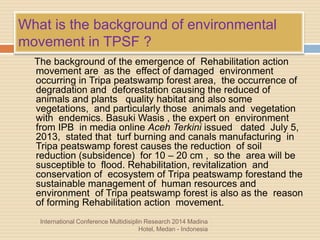 What is the background of environmental
movement in TPSF ?
The background of the emergence of Rehabilitation action
movement are as the effect of damaged environment
occurring in Tripa peatswamp forest area, the occurrence of
degradation and deforestation causing the reduced of
animals and plants quality habitat and also some
vegetations, and particularly those animals and vegetation
with endemics. Basuki Wasis , the expert on environment
from IPB in media online Aceh Terkini issued dated July 5,
2013, stated that turf burning and canals manufacturing in
Tripa peatswamp forest causes the reduction of soil
reduction (subsidence) for 10 – 20 cm , so the area will be
susceptible to flood. Rehabilitation, revitalization and
conservation of ecosystem of Tripa peatswamp forestand the
sustainable management of human resources and
environment of Tripa peatswamp forest is also as the reason
of forming Rehabilitation action movement.
International Conference Multidisiplin Research 2014 Madina
Hotel, Medan - Indonesia
 