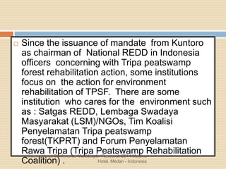  Since the issuance of mandate from Kuntoro
as chairman of National REDD in Indonesia
officers concerning with Tripa peatswamp
forest rehabilitation action, some institutions
focus on the action for environment
rehabilitation of TPSF. There are some
institution who cares for the environment such
as : Satgas REDD, Lembaga Swadaya
Masyarakat (LSM)/NGOs, Tim Koalisi
Penyelamatan Tripa peatswamp
forest(TKPRT) and Forum Penyelamatan
Rawa Tripa (Tripa Peatswamp Rehabilitation
Coalition) .
International Conference Multidisiplin Research 2014 Madina
Hotel, Medan - Indonesia
 