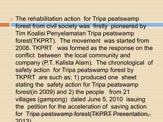  The rehabilitation action for Tripa peatswamp
forest from civil society was firstly pioneered by
Tim Koalisi Penyelamatan Tripa peatswamp
forest(TKPRT). The movement was started from
2008. TKPRT was formed as the response on the
conflict between the local community and
company (P.T. Kalista Alam). The chronological of
safety action for Tripa peatswamp forest by
TKPRT are such as; 1) produced one sheet
stating the safety action for Tripa peatswamp
forest(in 2009) and 2) the people from 21
villages (gampong) dated June 5, 2010 issuing
the petition for the acceleration of saving action
for Tripa peatswamp forest(TKPRT Presentation,International Conference Multidisiplin Research 2014 Madina Hotel, Medan - Indonesia
 