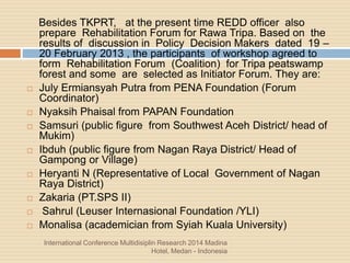 International Conference Multidisiplin Research 2014 Madina
Hotel, Medan - Indonesia
Besides TKPRT, at the present time REDD officer also
prepare Rehabilitation Forum for Rawa Tripa. Based on the
results of discussion in Policy Decision Makers dated 19 –
20 February 2013 , the participants of workshop agreed to
form Rehabilitation Forum (Coalition) for Tripa peatswamp
forest and some are selected as Initiator Forum. They are:
 July Ermiansyah Putra from PENA Foundation (Forum
Coordinator)
 Nyaksih Phaisal from PAPAN Foundation
 Samsuri (public figure from Southwest Aceh District/ head of
Mukim)
 Ibduh (public figure from Nagan Raya District/ Head of
Gampong or Village)
 Heryanti N (Representative of Local Government of Nagan
Raya District)
 Zakaria (PT.SPS II)
 Sahrul (Leuser Internasional Foundation /YLI)
 Monalisa (academician from Syiah Kuala University)
 