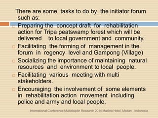 International Conference Multidisiplin Research 2014 Madina Hotel, Medan - Indonesia
There are some tasks to do by the initiator forum
such as:
 Preparing the concept draft for rehabilitation
action for Tripa peatswamp forest which will be
delivered to local government and community.
 Facilitating the forming of management in the
forum in regency level and Gampong (Village)
 Socializing the importance of maintaining natural
resources and environment to local people.
 Facilitating various meeting with multi
stakeholders.
 Encouraging the involvement of some elements
in rehabilitation action movement including
police and army and local people.
 