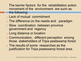 International Conference Multidisiplin Research 2014 Madina Hotel, Medan - Indonesia
The barrier factors for the rehabilitation action
movement of the environment are such as
the following:
 Lack of mutual commitment
 The difference on the needs and paradigm
 Slow coordination between province
government and regency
 Long distance or location
 Communication, different perception among
those stakeholders of Tripa peatswamp forest
 The results of some researches as the
justification for Tripa peatswamp forest area.
 