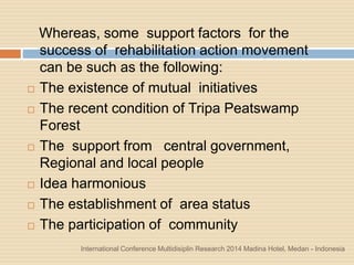International Conference Multidisiplin Research 2014 Madina Hotel, Medan - Indonesia
Whereas, some support factors for the
success of rehabilitation action movement
can be such as the following:
 The existence of mutual initiatives
 The recent condition of Tripa Peatswamp
Forest
 The support from central government,
Regional and local people
 Idea harmonious
 The establishment of area status
 The participation of community
 