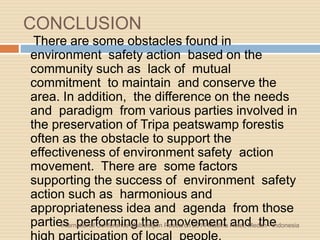 CONCLUSION
There are some obstacles found in
environment safety action based on the
community such as lack of mutual
commitment to maintain and conserve the
area. In addition, the difference on the needs
and paradigm from various parties involved in
the preservation of Tripa peatswamp forestis
often as the obstacle to support the
effectiveness of environment safety action
movement. There are some factors
supporting the success of environment safety
action such as harmonious and
appropriateness idea and agenda from those
parties performing the movement and theInternational Conference Multidisiplin Research 2014 Madina Hotel, Medan - Indonesia
 