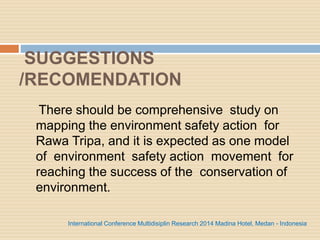 SUGGESTIONS
/RECOMENDATION
There should be comprehensive study on
mapping the environment safety action for
Rawa Tripa, and it is expected as one model
of environment safety action movement for
reaching the success of the conservation of
environment.
International Conference Multidisiplin Research 2014 Madina Hotel, Medan - Indonesia
 