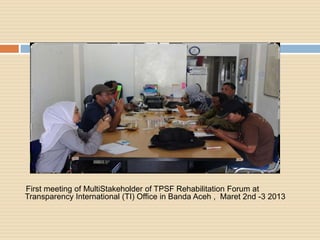 First meeting of MultiStakeholder of TPSF Rehabilitation Forum at
Transparency International (TI) Office in Banda Aceh , Maret 2nd -3 2013
 
