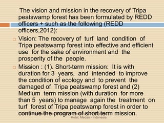 International Conference Multidisiplin Research 2014 Madina
Hotel, Medan - Indonesia
The vision and mission in the recovery of Tripa
peatswamp forest has been formulated by REDD
officers + such as the following (REDD
officers,2012):
 Vision: The recovery of turf land condition of
Tripa peatswamp forest into effective and efficient
use for the sake of environment and the
prosperity of the people.
 Mission : (1). Short-term mission: It is with
duration for 3 years, and intended to improve
the condition of ecology and to prevent the
damaged of Tripa peatswamp forest and (2)
Medium term mission (with duration for more
than 5 years) to manage again the treatment on
turf forest of Tripa peatswamp forest in order to
continue the program of short term mission.
 