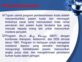 Penatalaksanaan
 Tujuan utama program pemberantasan kusta adalah
menyembuhkan pasien kusta dan mencegah
timbulnya cacat serta memutuskan mata rantai
penularan dari pasien kusta terutama tipe yang
menular kepada orang lain untuk menurunkan
insidens penyakit.
 Program Multi Drug Therapy (MDT) dengan
kombinasi rifampisin, klofazimin, dan DDS dimulai
tahun 1981. Program ini bertujuan untuk mengatasi
resistensi dapson yang semakin meningkat,
mengurangi ketidaktaatan pasien, menurunkan
angka putus obat, dan mengeliminasi persistensi
kuman kusta dalam jaringan.
 