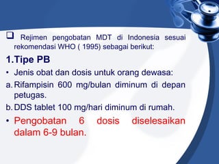  Rejimen pengobatan MDT di Indonesia sesuai
rekomendasi WHO ( 1995) sebagai berikut:
1.Tipe PB
• Jenis obat dan dosis untuk orang dewasa:
a.Rifampisin 600 mg/bulan diminum di depan
petugas.
b.DDS tablet 100 mg/hari diminum di rumah.
• Pengobatan 6 dosis diselesaikan
dalam 6-9 bulan.
 