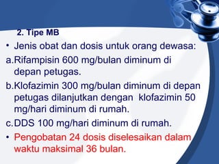 2. Tipe MB
• Jenis obat dan dosis untuk orang dewasa:
a.Rifampisin 600 mg/bulan diminum di
depan petugas.
b.Klofazimin 300 mg/bulan diminum di depan
petugas dilanjutkan dengan klofazimin 50
mg/hari diminum di rumah.
c.DDS 100 mg/hari diminum di rumah.
• Pengobatan 24 dosis diselesaikan dalam
waktu maksimal 36 bulan.
 