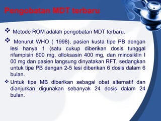 Pengobatan MDT terbaru
 Metode ROM adalah pengobatan MDT terbaru.
 Menurut WHO ( 1998), pasien kusta tipe PB dengan
lesi hanya 1 (satu cukup diberikan dosis tunggal
rifampisin 600 mg, olloksasin 400 mg, dan minosiklin I
00 mg dan pasien langsung dinyatakan RFT, sedangkan
untuk tipe PB dengan 2-5 lesi diberikan 6 dosis dalam 6
bulan.
 Untuk tipe MB diberikan sebagai obat alternatif dan
dianjurkan digunakan sebanyak 24 dosis dalam 24
bulan.
 