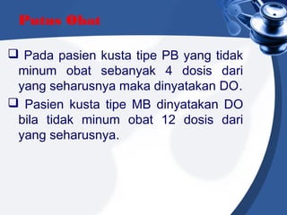 Putus Obat
 Pada pasien kusta tipe PB yang tidak
minum obat sebanyak 4 dosis dari
yang seharusnya maka dinyatakan DO.
 Pasien kusta tipe MB dinyatakan DO
bila tidak minum obat 12 dosis dari
yang seharusnya.
 