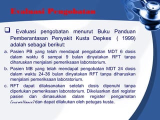 Evaluasi Pengobatan
 Evaluasi pengobatan menurut Buku Panduan
Pemberantasan Penyakit Kusta Depkes  ( 1999)
adalah sebagai berikut:
a. Pasien PB yang telah mendapat pengobatan MDT 6 dosis
dalam waktu 6 sampai 9 bulan dinyatakan RFT tanpa
diharuskan menjalani pemeriksaan laboratorium.
b. Pasien MB yang telah mendapat pengobatan MDT 24 dosis
dalam waktu 24-36 bulan dinyatakan RFT tanpa diharuskan
menjalani pemeriksaan laboratorium.
c. RFT dapat dilaksanakan setelah dosis dipenuhi tanpa
diperlukan pemeriksaan laboratorium. Dikeluarkan dari register
pasien dan dimasukkan dalam register pengamatan
(surveillance) dan dapat dilakukan oleh petugas kusta.
 
