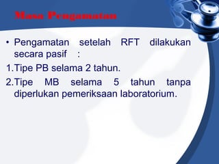 Masa Pengamatan
• Pengamatan setelah RFT dilakukan
secara pasif    :
1.Tipe PB selama 2 tahun.
2.Tipe MB selama 5 tahun tanpa
diperlukan pemeriksaan laboratorium.
 