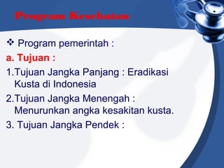 Program Kesehatan
 Program pemerintah :
a. Tujuan :
1.Tujuan Jangka Panjang : Eradikasi
Kusta di Indonesia
2.Tujuan Jangka Menengah :
Menurunkan angka kesakitan kusta.
3. Tujuan Jangka Pendek :
 