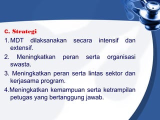 c. Strategi
1.MDT dilaksanakan secara intensif dan
extensif.
2. Meningkatkan peran serta organisasi
swasta.
3. Meningkatkan peran serta lintas sektor dan
kerjasama program.
4.Meningkatkan kemampuan serta ketrampilan
petugas yang bertanggung jawab.
 