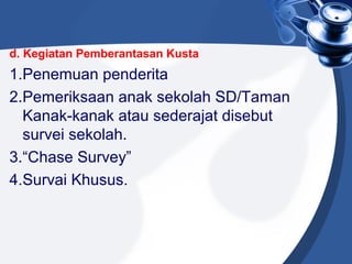 d. Kegiatan Pemberantasan Kusta
1.Penemuan penderita
2.Pemeriksaan anak sekolah SD/Taman
Kanak-kanak atau sederajat disebut
survei sekolah.
3.“Chase Survey”
4.Survai Khusus.
 