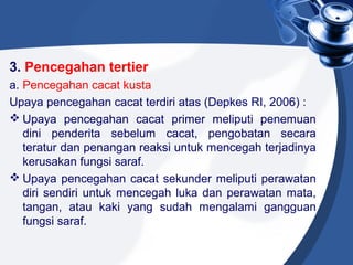 3. Pencegahan tertier
a. Pencegahan cacat kusta
Upaya pencegahan cacat terdiri atas (Depkes RI, 2006) :
 Upaya pencegahan cacat primer meliputi penemuan
dini penderita sebelum cacat, pengobatan secara
teratur dan penangan reaksi untuk mencegah terjadinya
kerusakan fungsi saraf.
 Upaya pencegahan cacat sekunder meliputi perawatan
diri sendiri untuk mencegah luka dan perawatan mata,
tangan, atau kaki yang sudah mengalami gangguan
fungsi saraf.
 