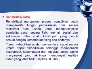 b. Rehabilitasi kusta
• Rehabilitasi merupakan proses pemulihan untuk
memperoleh fungsi penyesuaian diri secara
maksimal atas usaha untuk mempersiapkan
penderita cacat secara fisik, mental, sosial dan
kekaryaan untuk suatu kehidupan yang penuh
sesuai dengan kemampuan yang ada padanya.
• Tujuan rehabilitasi adalah penyandang cacat secara
umum dapat dikondisikan sehingga memperoleh
kesetaraan, kesempatan dan integrasi sosial dalam
masyarakat yang akhirnya mempunyai kualitas
hidup yang lebih baik (Depkes RI, 2006).
 