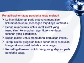 Rehabilitasi terhadap penderita kusta meliputi :
 Latihan fisioterapi pada otot yang mengalami
kelumpuhan untuk mencegah terjadinya kontraktur.
 Bedah rekonstruksi untuk koreksi otot yang
mengalami kelumpuhan agar tidak mendapat
tekanan yang berlebihan.
 Bedah plastik untuk mengurangi perluasan infeksi.
 Terapi okupsi (kegiatan hidup sehari-hari) dilakukan
bila gerakan normal terbatas pada tangan.
 Konseling dilakukan untuk mengurangi depresi pada
penderita cacat.
 