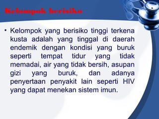 Kelompok berisiko
• Kelompok yang berisiko tinggi terkena
kusta adalah yang tinggal di daerah
endemik dengan kondisi yang buruk
seperti tempat tidur yang tidak
memadai, air yang tidak bersih, asupan
gizi yang buruk, dan adanya
penyertaan penyakit lain seperti HIV
yang dapat menekan sistem imun.
 