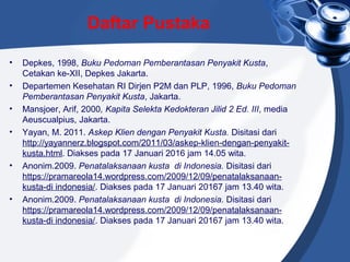Daftar Pustaka
• Depkes, 1998, Buku Pedoman Pemberantasan Penyakit Kusta,
Cetakan ke-XII, Depkes Jakarta.
• Departemen Kesehatan RI Dirjen P2M dan PLP, 1996, Buku Pedoman
Pemberantasan Penyakit Kusta, Jakarta.
• Mansjoer, Arif, 2000, Kapita Selekta Kedokteran Jilid 2 Ed. III, media
Aeuscualpius, Jakarta.
• Yayan, M. 2011. Askep Klien dengan Penyakit Kusta. Disitasi dari
http://yayannerz.blogspot.com/2011/03/askep-klien-dengan-penyakit-
kusta.html. Diakses pada 17 Januari 2016 jam 14.05 wita.
• Anonim.2009. Penatalaksanaan kusta di Indonesia. Disitasi dari
https://pramareola14.wordpress.com/2009/12/09/penatalaksanaan-
kusta-di indonesia/. Diakses pada 17 Januari 20167 jam 13.40 wita.
• Anonim.2009. Penatalaksanaan kusta di Indonesia. Disitasi dari
https://pramareola14.wordpress.com/2009/12/09/penatalaksanaan-
kusta-di indonesia/. Diakses pada 17 Januari 20167 jam 13.40 wita.
 